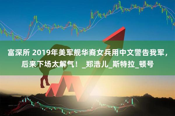 富深所 2019年美军舰华裔女兵用中文警告我军，后来下场太解气！_郑浩儿_斯特拉_顿号