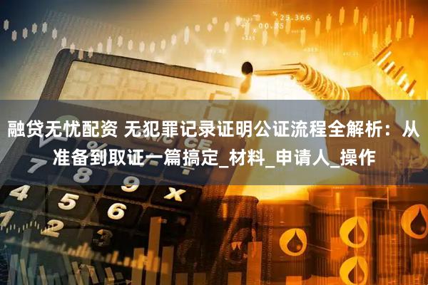 融贷无忧配资 无犯罪记录证明公证流程全解析：从准备到取证一篇搞定_材料_申请人_操作