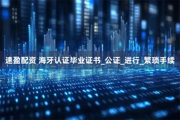 速盈配资 海牙认证毕业证书_公证_进行_繁琐手续
