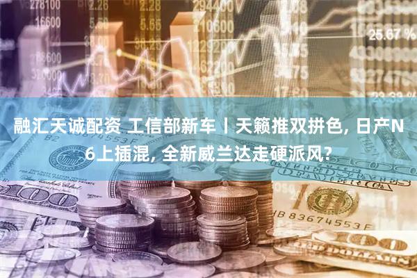 融汇天诚配资 工信部新车丨天籁推双拼色, 日产N6上插混, 全新威兰达走硬派风?