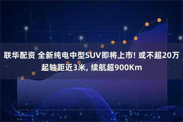 联华配资 全新纯电中型SUV即将上市! 或不超20万起轴距近3米, 续航超900Km
