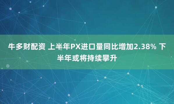 牛多财配资 上半年PX进口量同比增加2.38% 下半年或将持续攀升