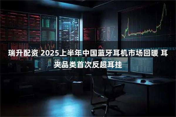 瑞升配资 2025上半年中国蓝牙耳机市场回暖 耳夹品类首次反超耳挂