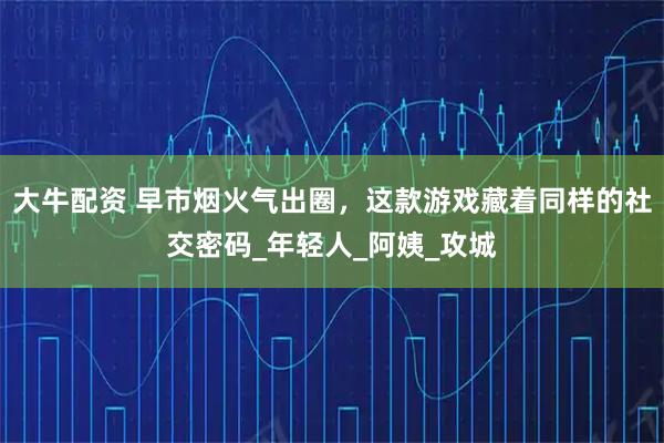 大牛配资 早市烟火气出圈，这款游戏藏着同样的社交密码_年轻人_阿姨_攻城