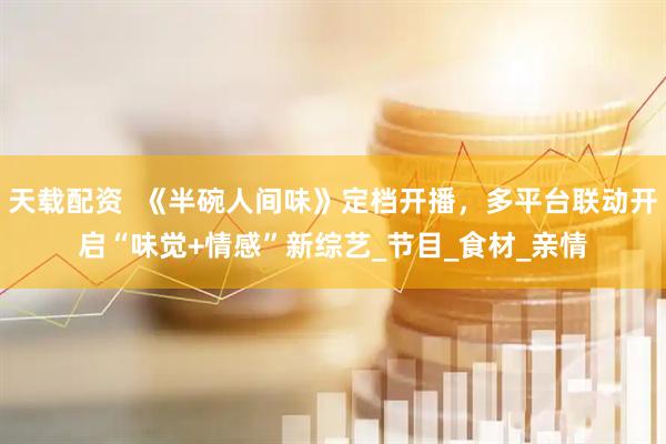 天载配资  《半碗人间味》定档开播，多平台联动开启“味觉+情感”新综艺_节目_食材_亲情