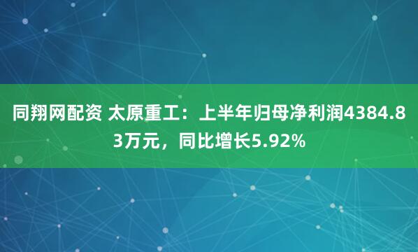 同翔网配资 太原重工：上半年归母净利润4384.83万元，同比增长5.92%