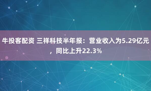 牛投客配资 三祥科技半年报：营业收入为5.29亿元，同比上升22.3%