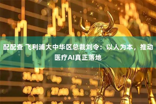 配配查 飞利浦大中华区总裁刘令：以人为本，推动医疗AI真正落地