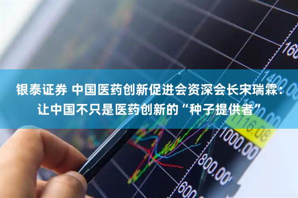 银泰证券 中国医药创新促进会资深会长宋瑞霖：让中国不只是医药创新的“种子提供者”