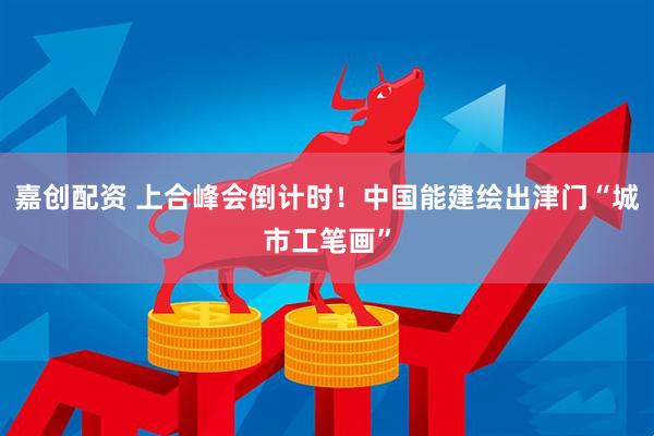 嘉创配资 上合峰会倒计时！中国能建绘出津门“城市工笔画”