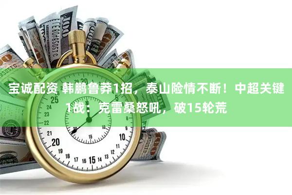 宝诚配资 韩鹏鲁莽1招，泰山险情不断！中超关键1战：克雷桑怒吼，破15轮荒