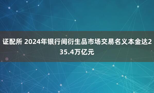 证配所 2024年银行间衍生品市场交易名义本金达235.4万亿元