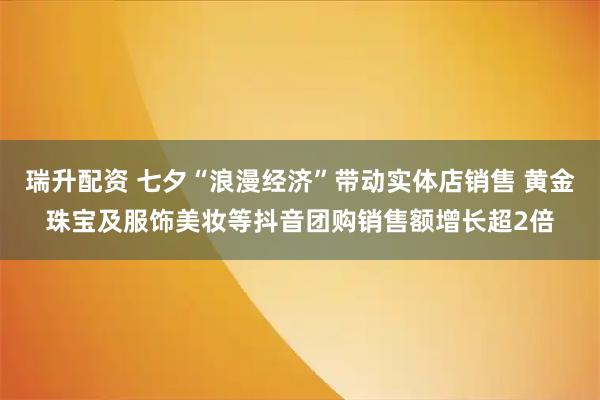 瑞升配资 七夕“浪漫经济”带动实体店销售 黄金珠宝及服饰美妆等抖音团购销售额增长超2倍