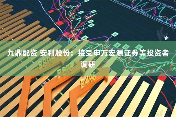 九鼎配资 安利股份：接受申万宏源证券等投资者调研