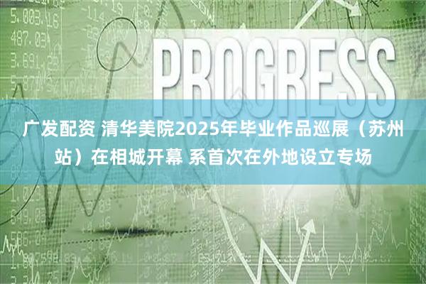 广发配资 清华美院2025年毕业作品巡展（苏州站）在相城开幕 系首次在外地设立专场