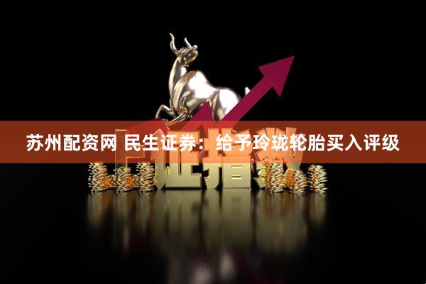 苏州配资网 民生证券：给予玲珑轮胎买入评级