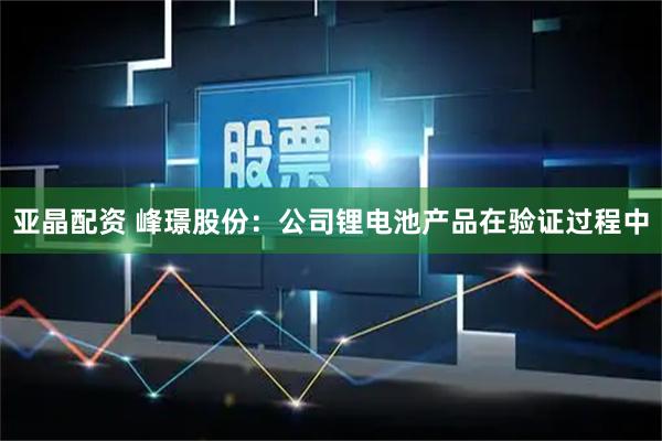 亚晶配资 峰璟股份：公司锂电池产品在验证过程中