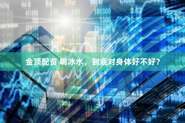 金顶配资 喝冰水，到底对身体好不好？