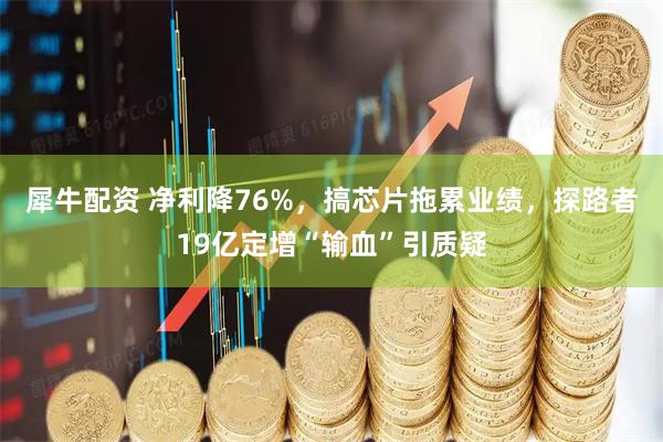 犀牛配资 净利降76%，搞芯片拖累业绩，探路者19亿定增“输血”引质疑