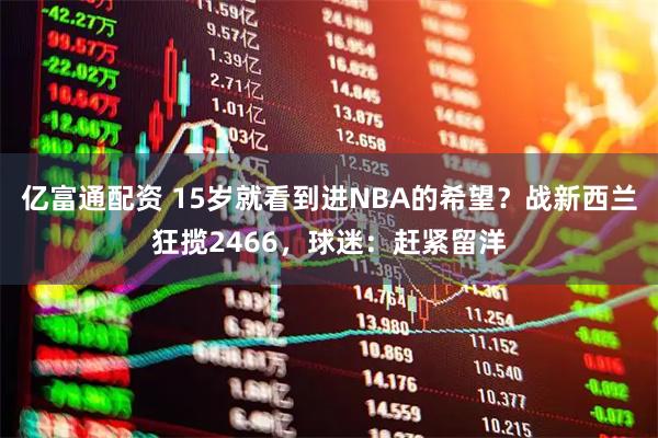 亿富通配资 15岁就看到进NBA的希望？战新西兰狂揽2466，球迷：赶紧留洋
