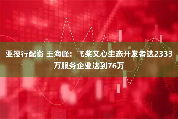 亚投行配资 王海峰：飞桨文心生态开发者达2333万服务企业达到76万