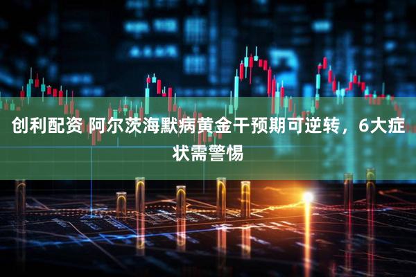 创利配资 阿尔茨海默病黄金干预期可逆转，6大症状需警惕