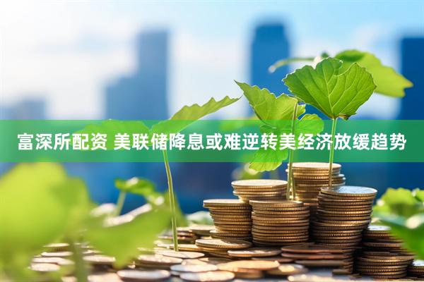 富深所配资 美联储降息或难逆转美经济放缓趋势
