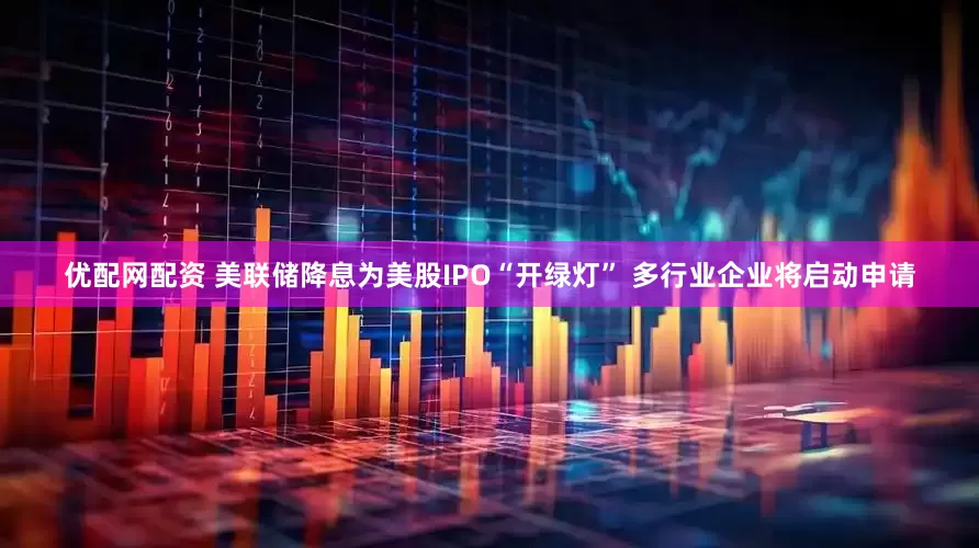 优配网配资 美联储降息为美股IPO“开绿灯” 多行业企业将启动申请