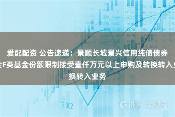 爱配配资 公告速递：景顺长城景兴信用纯债债券基金F类基金份额限制接受壹仟万元以上申购及转换转入业务