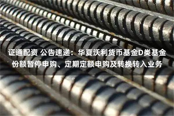 证通配资 公告速递:华夏沃利货币基金D类基金份额暂停申购、定期定额申购及转换转入业务