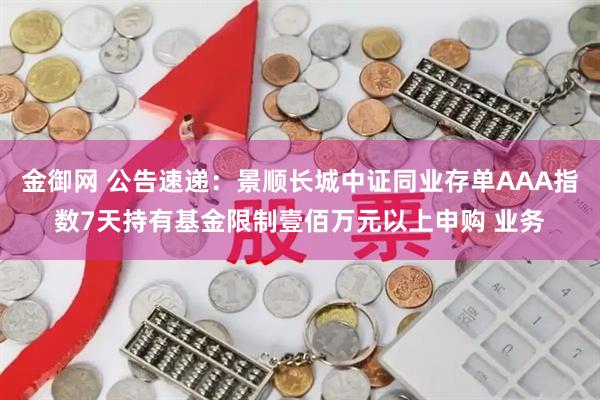金御网 公告速递：景顺长城中证同业存单AAA指数7天持有基金限制壹佰万元以上申购 业务