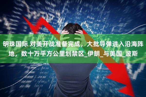 明珠国际 对美开战准备完成，大批导弹进入沿海阵地，数十万平方公里划禁区_伊朗_与美国_波斯