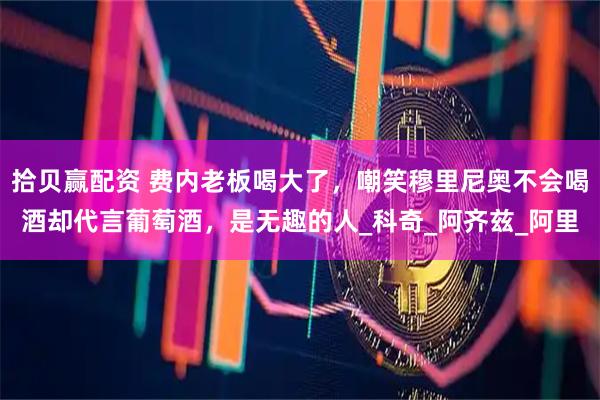 拾贝赢配资 费内老板喝大了，嘲笑穆里尼奥不会喝酒却代言葡萄酒，是无趣的人_科奇_阿齐兹_阿里