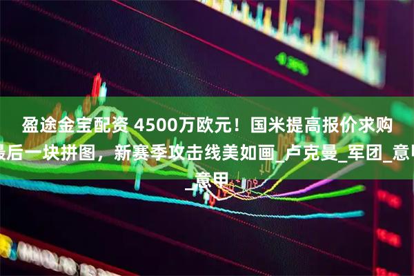 盈途金宝配资 4500万欧元!国米提高报价求购最后一块拼图,新赛季攻击线美如画_卢克曼_军团_意甲