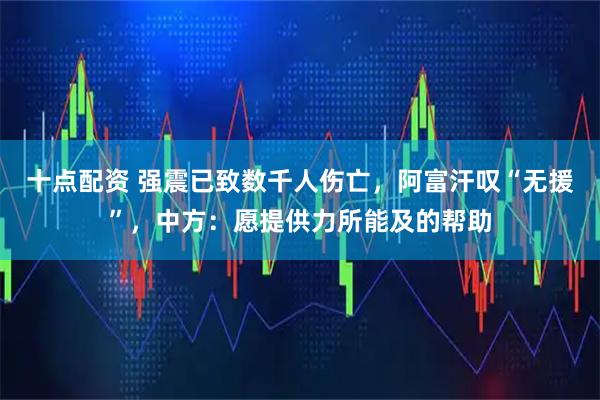 十点配资 强震已致数千人伤亡，阿富汗叹“无援”，中方：愿提供力所能及的帮助