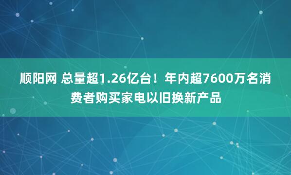 顺阳网 总量超1.26亿台!年内超7600万名消费者购买家电以旧换新产品