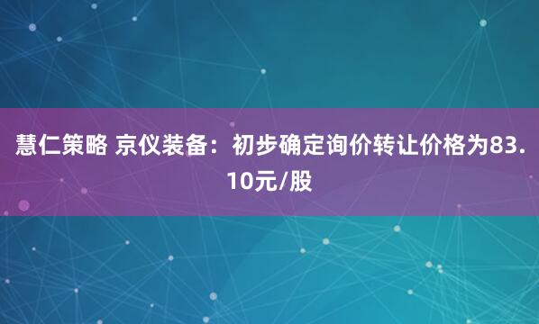 慧仁策略 京仪装备:初步确定询价转让价格为83.10元/股