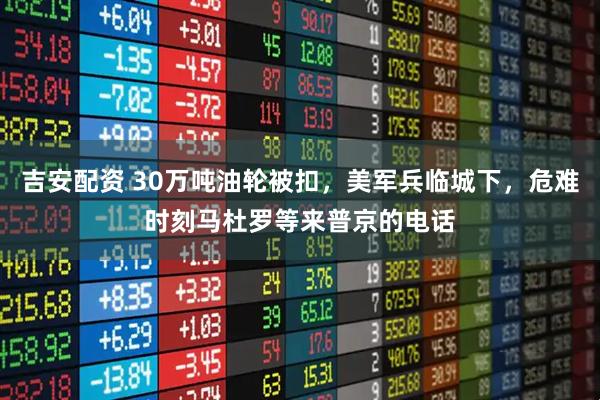 吉安配资 30万吨油轮被扣，美军兵临城下，危难时刻马杜罗等来普京的电话