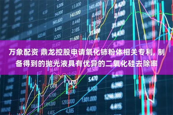万象配资 鼎龙控股申请氧化铈粉体相关专利, 制备得到的抛光液具有优异的二氧化硅去除率
