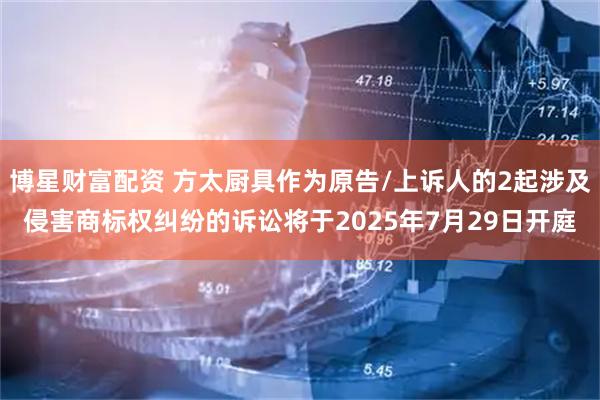 博星财富配资 方太厨具作为原告/上诉人的2起涉及侵害商标权纠纷的诉讼将于2025年7月29日开庭