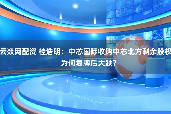 云燚网配资 桂浩明：中芯国际收购中芯北方剩余股权   为何复牌后大跌？