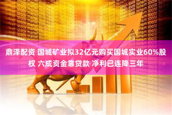 鼎泽配资 国城矿业拟32亿元购买国城实业60%股权 六成资金靠贷款 净利已连降三年