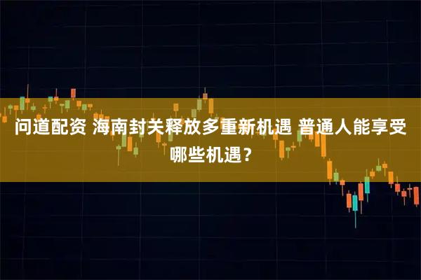 问道配资 海南封关释放多重新机遇 普通人能享受哪些机遇？