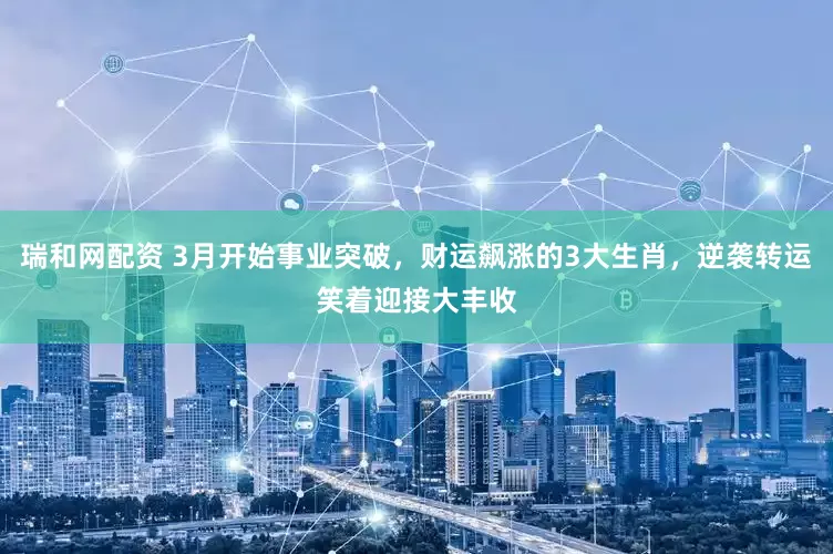 瑞和网配资 3月开始事业突破，财运飙涨的3大生肖，逆袭转运笑着迎接大丰收