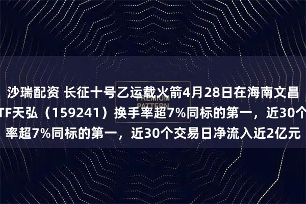 沙瑞配资 长征十号乙运载火箭4月28日在海南文昌成功首飞，航空航天ETF天弘（159241）换手率超7%同标的第一，近30个交易日净流入近2亿元