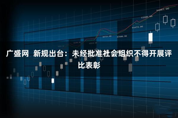 广盛网  新规出台：未经批准社会组织不得开展评比表彰